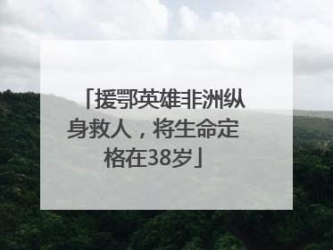 援鄂英雄非洲纵身救人，将生命定格在38岁