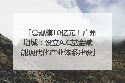 总规模10亿元！广州增城：设立AIC基金赋能现代化产业体系建设