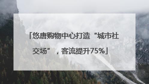 悠唐购物中心打造“城市社交场”，客流提升75%