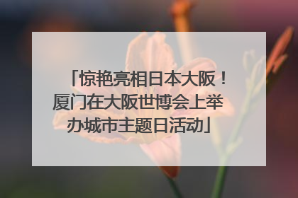 惊艳亮相日本大阪！厦门在大阪世博会上举办城市主题日活动