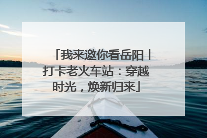 我来邀你看岳阳丨打卡老火车站：穿越时光，焕新归来