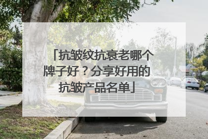 抗皱纹抗衰老哪个牌子好？分享好用的抗皱产品名单
