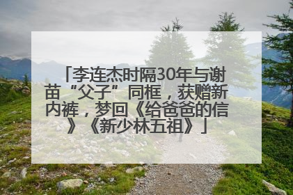 李连杰时隔30年与谢苗“父子”同框，获赠新内裤，梦回《给爸爸的信》《新少林五祖》