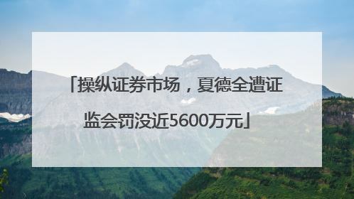 操纵证券市场，夏德全遭证监会罚没近5600万元