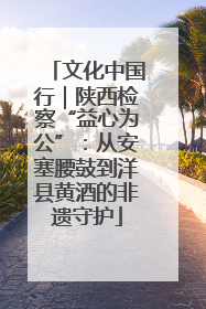 文化中国行｜陕西检察“益心为公”：从安塞腰鼓到洋县黄酒的非遗守护