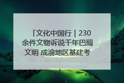 文化中国行｜230余件文物诉说千年巴蜀文明 成渝地区基建考古成果展开展