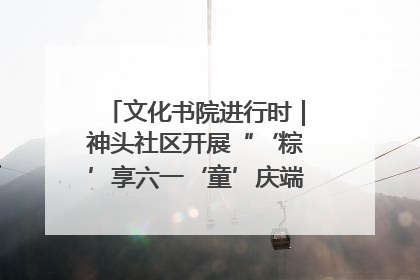 文化书院进行时｜神头社区开展“‘粽’享六一‘童’庆端午”主题系列活动