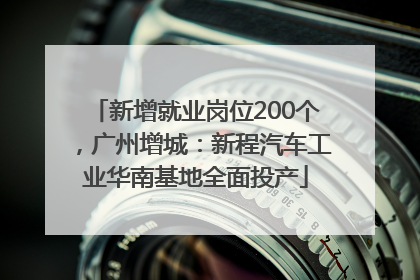 新增就业岗位200个，广州增城：新程汽车工业华南基地全面投产