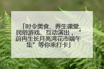 时令美食、养生课堂、民俗游戏、互动演出，“蔚冉生长月亮湾花市端午集”等你来打卡