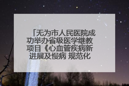 无为市人民医院成功举办省级医学继教项目《心血管疾病新进展及慢病 规范化诊疗》培训班