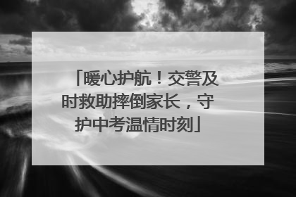 暖心护航！交警及时救助摔倒家长，守护中考温情时刻