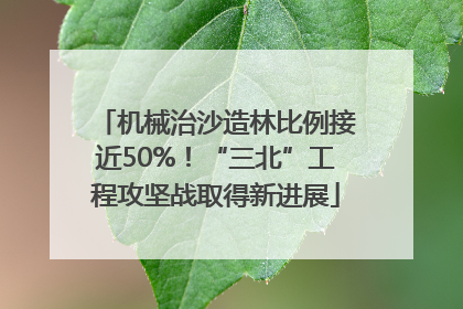 机械治沙造林比例接近50%！“三北”工程攻坚战取得新进展