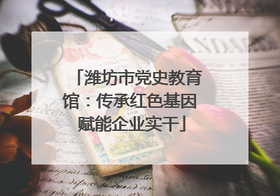 潍坊市党史教育馆：传承红色基因 赋能企业实干
