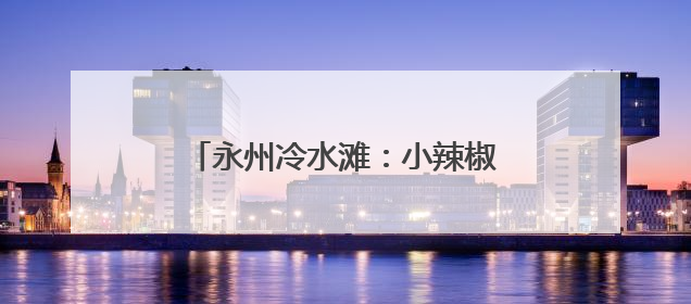 永州冷水滩：小辣椒结出村民“致富果”
