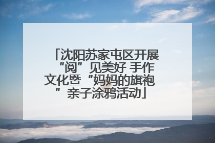 沈阳苏家屯区开展“阅”见美好 手作文化暨“妈妈的旗袍”亲子涂鸦活动
