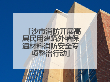 沙市消防开展高层民用建筑外墙保温材料消防安全专项整治行动