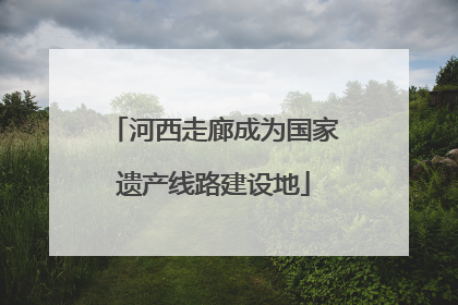 河西走廊成为国家遗产线路建设地