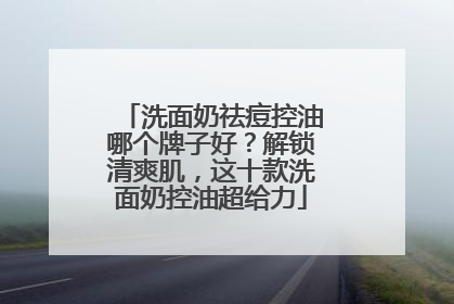 洗面奶祛痘控油哪个牌子好？解锁清爽肌，这十款洗面奶控油超给力