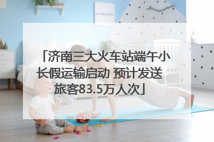 济南三大火车站端午小长假运输启动 预计发送旅客83.5万人次