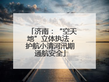 济南：“空天地”立体执法，护航小清河汛期通航安全