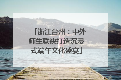 浙江台州：中外师生联袂打造沉浸式端午文化盛宴