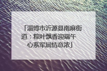 淄博市沂源县南麻街道：粽叶飘香迎端午 心系军属情意浓