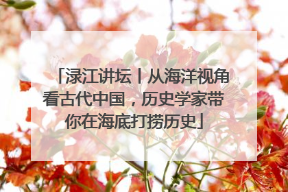 渌江讲坛丨从海洋视角看古代中国，历史学家带你在海底打捞历史