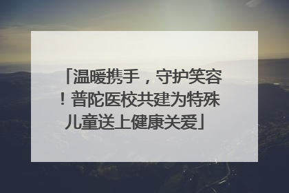 温暖携手，守护笑容！普陀医校共建为特殊儿童送上健康关爱
