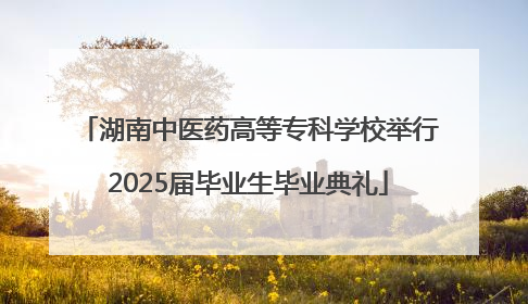 湖南中医药高等专科学校举行2025届毕业生毕业典礼