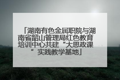 湖南有色金属职院与湖南省韶山管理局红色教育培训中心共建“大思政课”实践教学基地