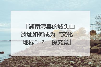湖南澧县的城头山遗址如何成为“文化地标”？一探究竟