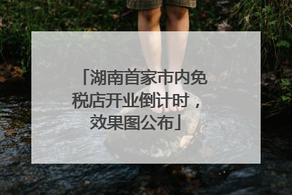 湖南首家市内免税店开业倒计时，效果图公布