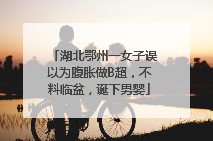 湖北鄂州一女子误以为腹胀做B超，不料临盆，诞下男婴