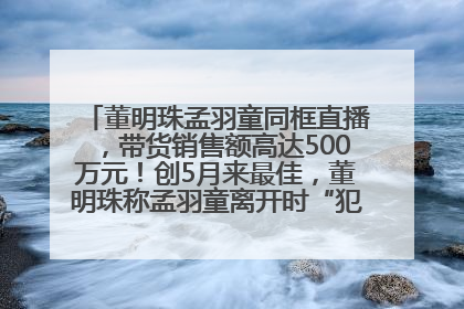 董明珠孟羽童同框直播，带货销售额高达500万元！创5月来最佳，董明珠称孟羽童离开时“犯了很大的错”