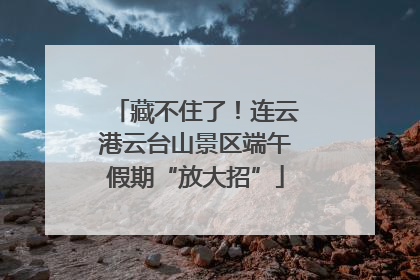 藏不住了！连云港云台山景区端午假期“放大招”