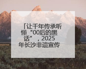 让千年传承听懂“00后的黑话”，2025年长沙非遗宣传推广月将启动