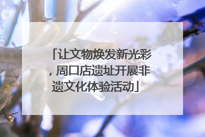 让文物焕发新光彩，周口店遗址开展非遗文化体验活动