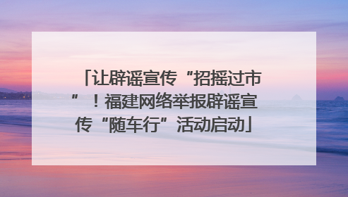 让辟谣宣传“招摇过市”！福建网络举报辟谣宣传“随车行”活动启动