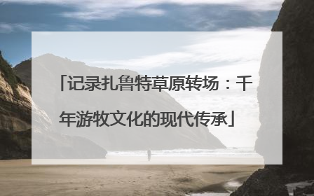 记录扎鲁特草原转场：千年游牧文化的现代传承