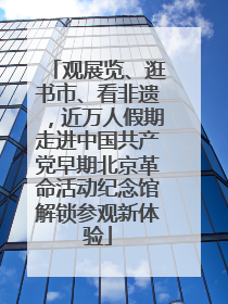 观展览、逛书市、看非遗，近万人假期走进中国共产党早期北京革命活动纪念馆解锁参观新体验