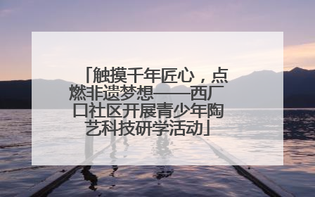 触摸千年匠心，点燃非遗梦想——西厂口社区开展青少年陶艺科技研学活动