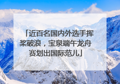 近百名国内外选手挥桨破浪，宝泉端午龙舟赛划出国际范儿