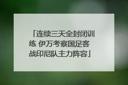 连续三天全封闭训练 伊万考察国足客战印尼队主力阵容
