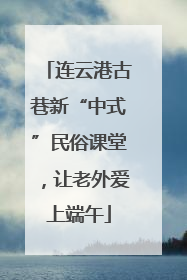 连云港古巷新“中式”民俗课堂，让老外爱上端午