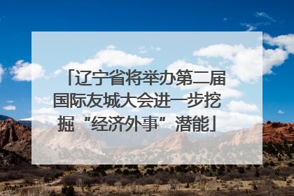 辽宁省将举办第二届国际友城大会进一步挖掘“经济外事”潜能