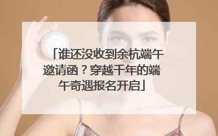 谁还没收到余杭端午邀请函？穿越千年的端午奇遇报名开启