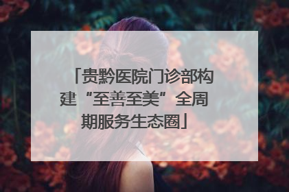 贵黔医院门诊部构建“至善至美”全周期服务生态圈