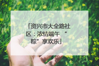 资兴市大全路社区：浓情端午 “粽”享欢乐