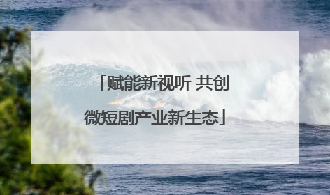 赋能新视听 共创微短剧产业新生态