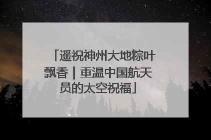 遥祝神州大地粽叶飘香｜重温中国航天员的太空祝福